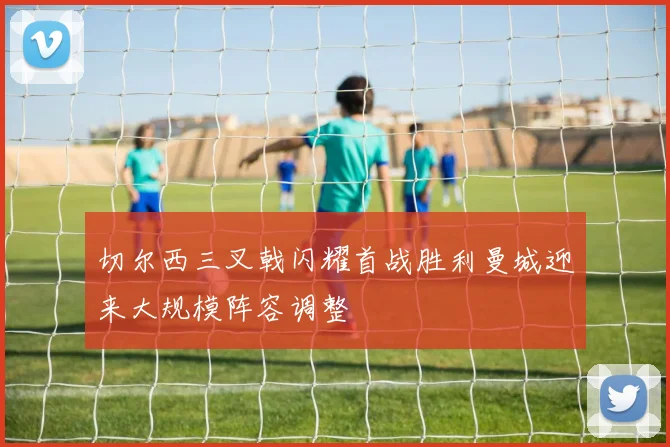 切尔西三叉戟闪耀首战胜利曼城迎来大规模阵容调整