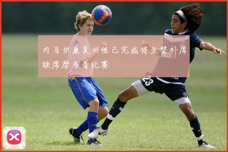 内马尔康复训练已完成将坐替补席缺席摩洛哥比赛