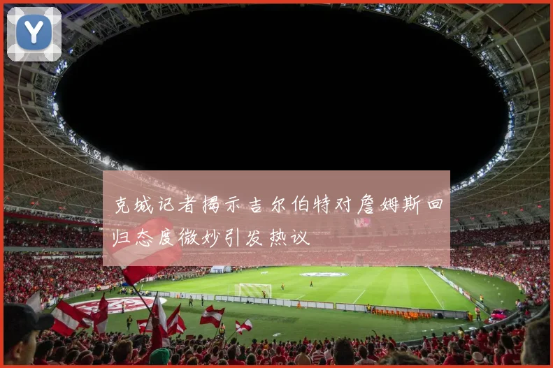 克城记者揭示吉尔伯特对詹姆斯回归态度微妙引发热议