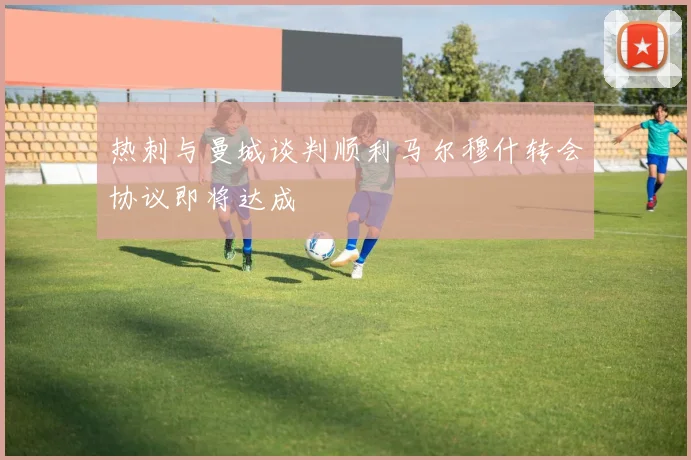 热刺与曼城谈判顺利马尔穆什转会协议即将达成