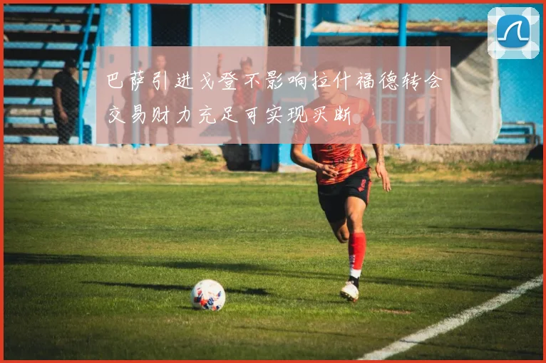 巴萨引进戈登不影响拉什福德转会交易财力充足可实现买断