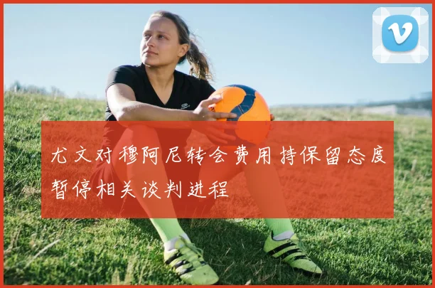 尤文对穆阿尼转会费用持保留态度暂停相关谈判进程