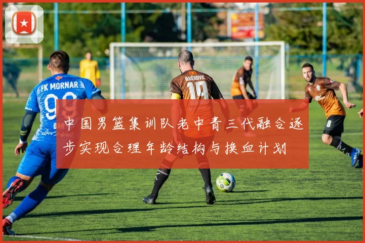 中国男篮集训队老中青三代融合逐步实现合理年龄结构与换血计划