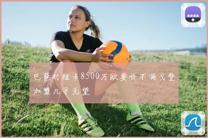 巴萨对纽卡8500万欧要价不满戈登加盟几乎无望