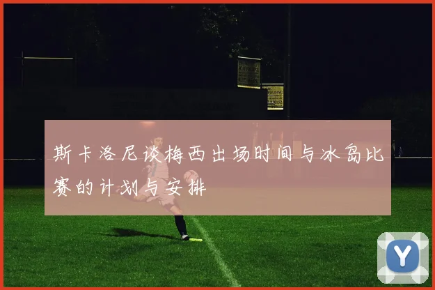斯卡洛尼谈梅西出场时间与冰岛比赛的计划与安排