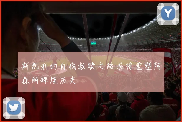 斯凯利的自我救赎之路或将重塑阿森纳辉煌历史