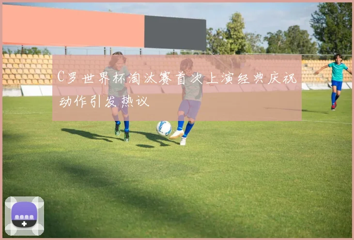 C罗世界杯淘汰赛首次上演经典庆祝动作引发热议