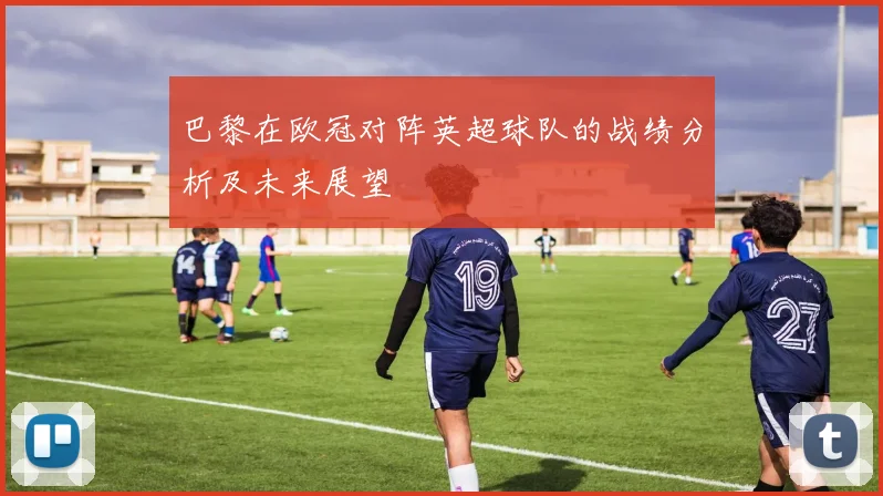 巴黎在欧冠对阵英超球队的战绩分析及未来展望