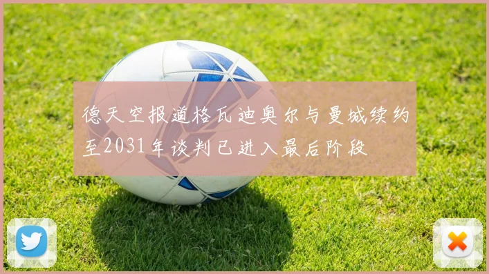 德天空报道格瓦迪奥尔与曼城续约至2031年谈判已进入最后阶段