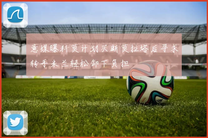 意媒曝科莫计划买断莫拉塔后寻求转手米兰轻松卸下负担