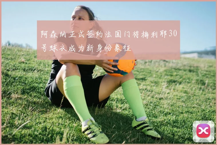 阿森纳正式签约法国门将梅利耶30号球衣成为新身份象征