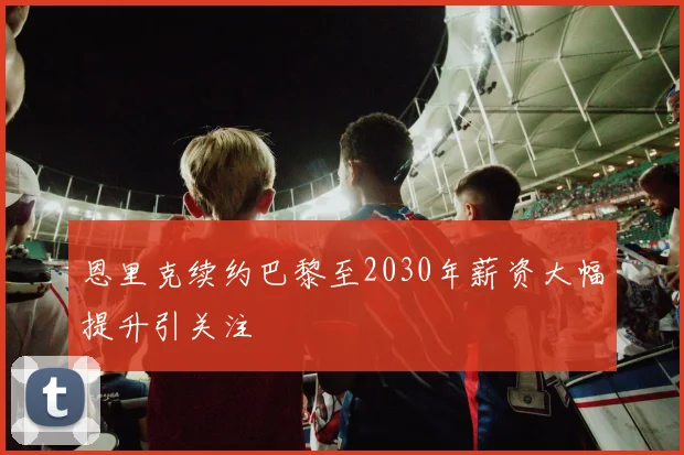 恩里克续约巴黎至2030年薪资大幅提升引关注