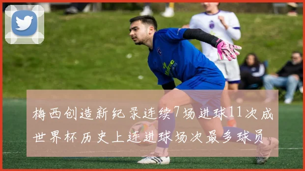 梅西创造新纪录连续7场进球11次成世界杯历史上连进球场次最多球员