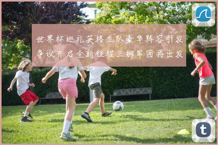 世界杯巡礼英格兰队豪华阵容引发争议开启全新征程三狮军团再出发