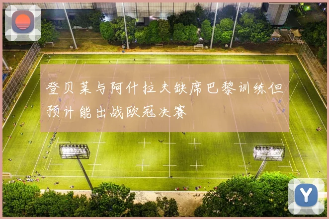 登贝莱与阿什拉夫缺席巴黎训练但预计能出战欧冠决赛