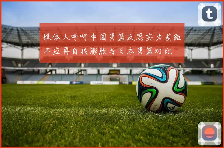 媒体人呼吁中国男篮反思实力差距不应再自我膨胀与日本男篮对比
