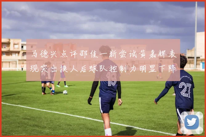 马德兴点评邵佳一新尝试黄嘉辉表现突出换人后球队控制力明显下降