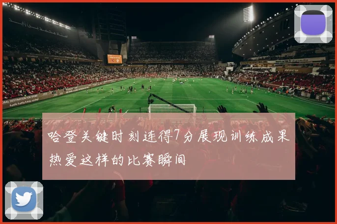 哈登关键时刻连得7分展现训练成果热爱这样的比赛瞬间