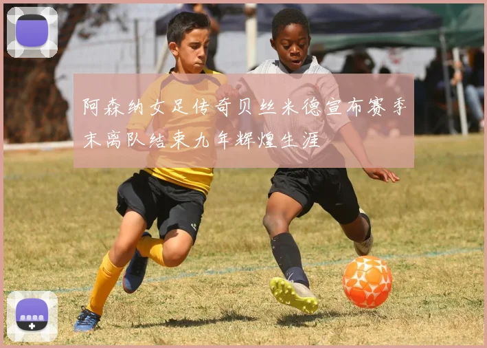 阿森纳女足传奇贝丝米德宣布赛季末离队结束九年辉煌生涯