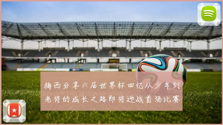 梅西分享六届世界杯回忆从少年到老将的成长之路即将迎战首场比赛