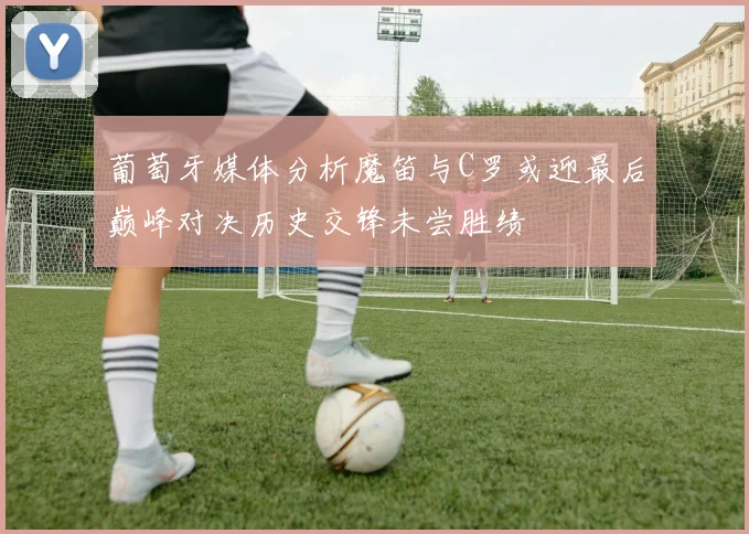 葡萄牙媒体分析魔笛与C罗或迎最后巅峰对决历史交锋未尝胜绩