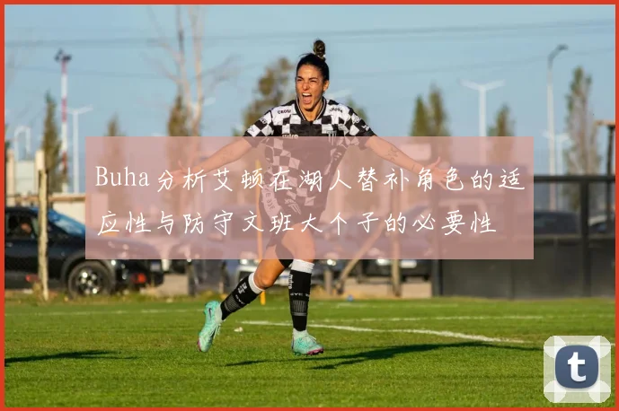 Buha分析艾顿在湖人替补角色的适应性与防守文班大个子的必要性