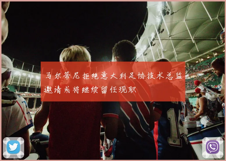 马尔蒂尼拒绝意大利足协技术总监邀请或将继续留任现职