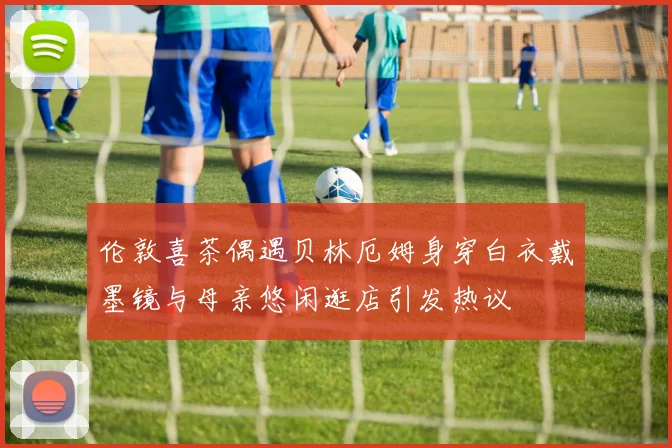 伦敦喜茶偶遇贝林厄姆身穿白衣戴墨镜与母亲悠闲逛店引发热议