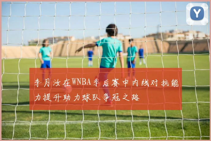 李月汝在WNBA季后赛中内线对抗能力提升助力球队争冠之路