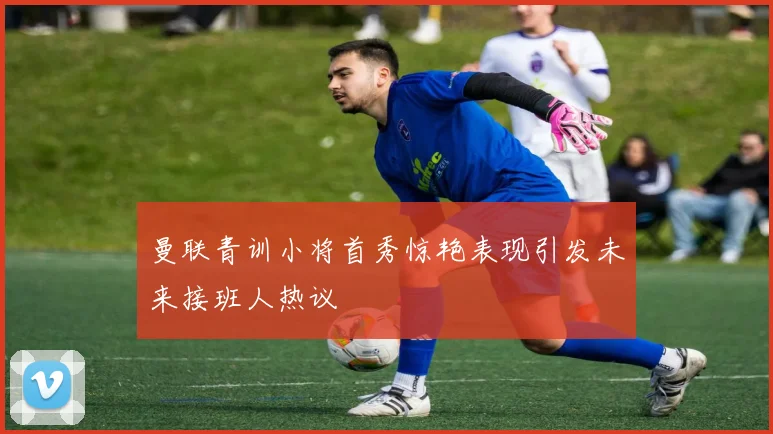 曼联青训小将首秀惊艳表现引发未来接班人热议