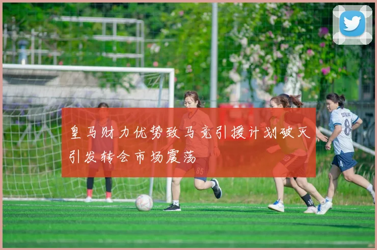 皇马财力优势致马竞引援计划破灭引发转会市场震荡